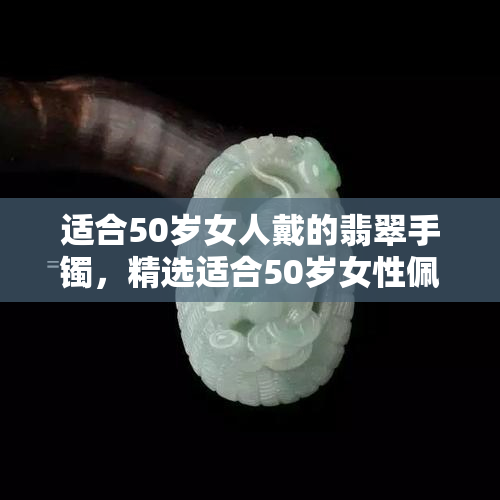 适合50岁女人戴的翡翠手镯，精选适合50岁女性佩戴的翡翠手镯，优雅大方，尽显高贵气质！