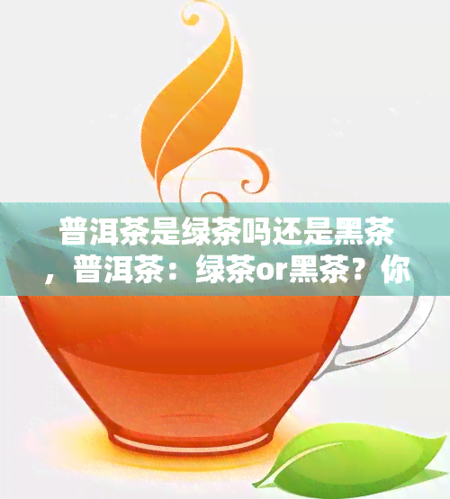 普洱茶是绿茶吗还是黑茶，普洱茶：绿茶or黑茶？你需要了解的真相