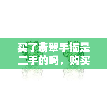 买了翡翠手镯是二手的吗，购买翡翠手镯时需要注意：可能是二手货！