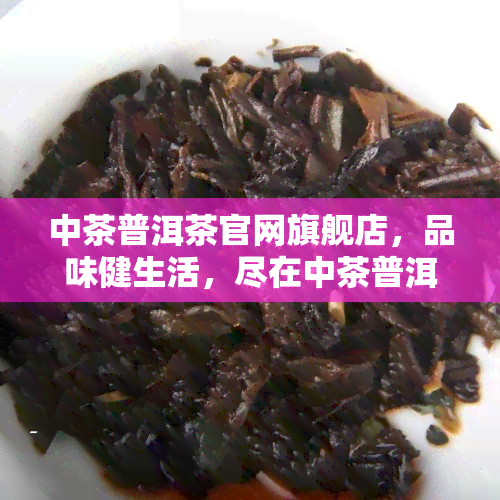 中茶普洱茶官网旗舰店，品味健生活，尽在中茶普洱茶官网旗舰店！