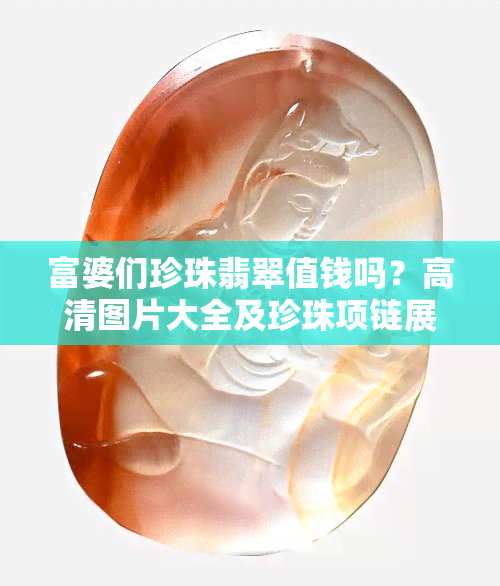 富婆们珍珠翡翠值钱吗？高清图片大全及珍珠项链展示