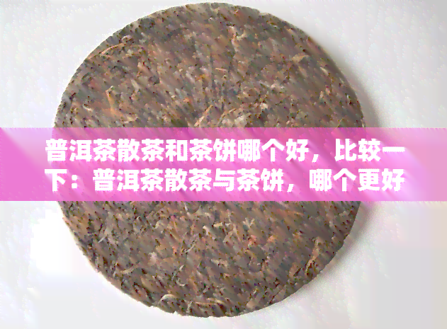 普洱茶散茶和茶饼哪个好，比较一下：普洱茶散茶与茶饼，哪个更好？