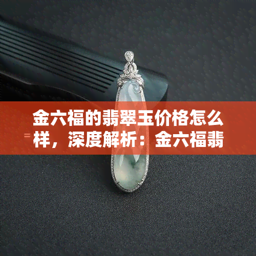 金六福的翡翠玉价格怎么样，深度解析：金六福翡翠玉的价格如何？