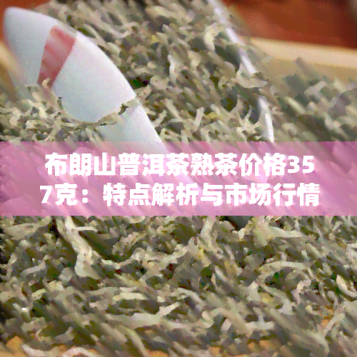 布朗山普洱茶熟茶价格357克：特点解析与市场行情