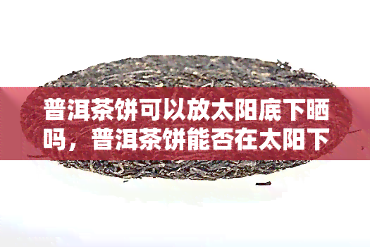 普洱茶饼可以放太阳底下晒吗，普洱茶饼能否在太阳下晾晒？