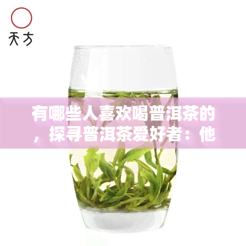 有哪些人喜欢喝普洱茶的，探寻普洱茶爱好者：他们为何爱这种独特的茶叶？