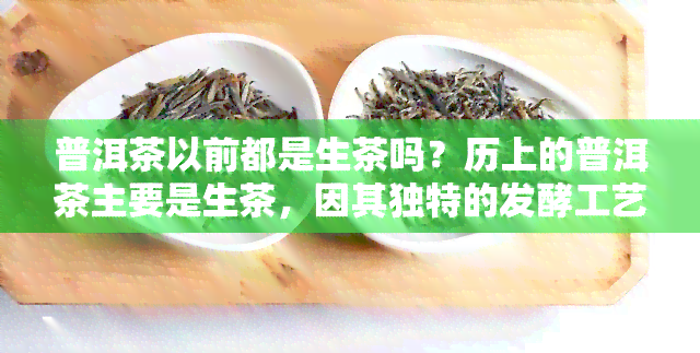 普洱茶以前都是生茶吗？历上的普洱茶主要是生茶，因其独特的发酵工艺而备受喜爱。