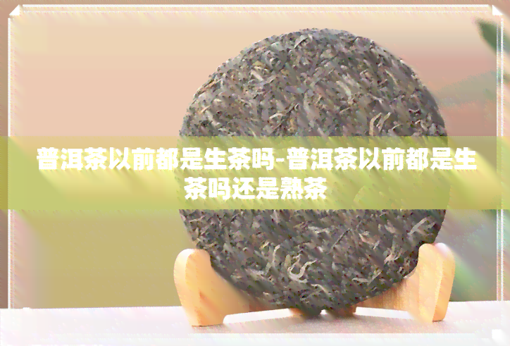 普洱茶以前都是生茶吗-普洱茶以前都是生茶吗还是熟茶