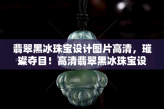 翡翠黑冰珠宝设计图片高清，璀璨夺目！高清翡翠黑冰珠宝设计图片大赏