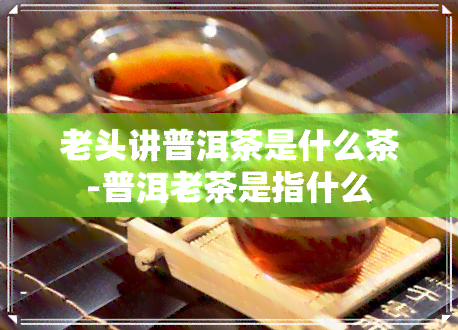 老头讲普洱茶是什么茶-普洱老茶是指什么