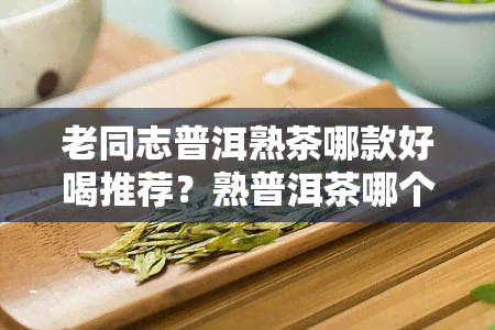 老同志普洱熟茶哪款好喝推荐？熟普洱茶哪个牌子口感，哪款适合收藏？老同志普洱茶系列及特点全解析！