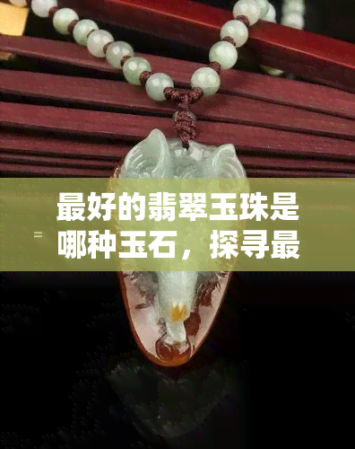 更好的翡翠玉珠是哪种玉石，探寻更优美的翡翠玉珠：揭秘更佳玉石材质