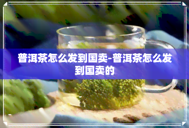 普洱茶怎么发到国卖-普洱茶怎么发到国卖的