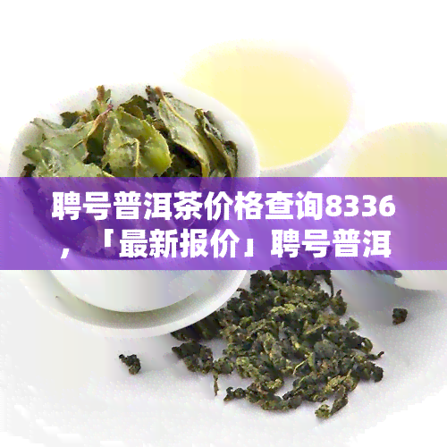 聘号普洱茶价格查询8336，「最新报价」聘号普洱茶多少钱一斤？今天2023年价格行情！