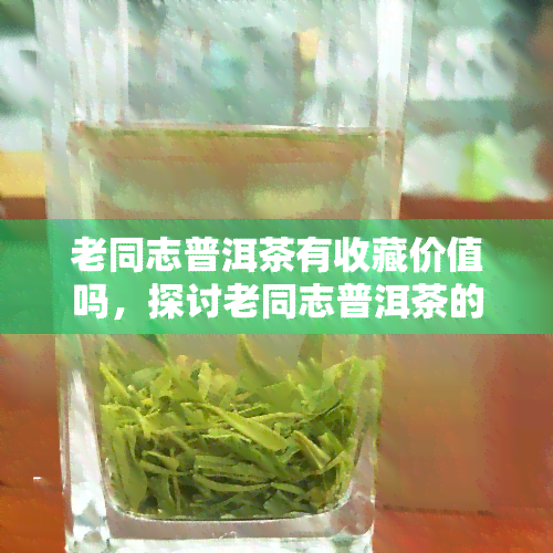 老同志普洱茶有收藏价值吗，探讨老同志普洱茶的收藏价值：值得投资吗？