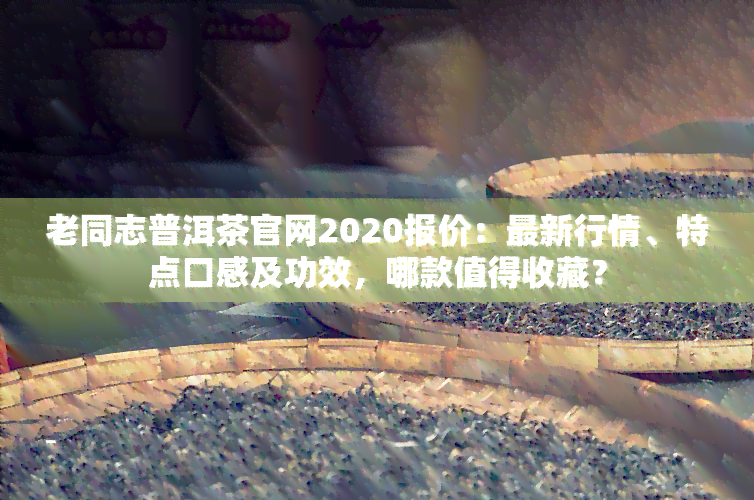 老同志普洱茶官网2020报价：最新行情、特点口感及功效，哪款值得收藏？