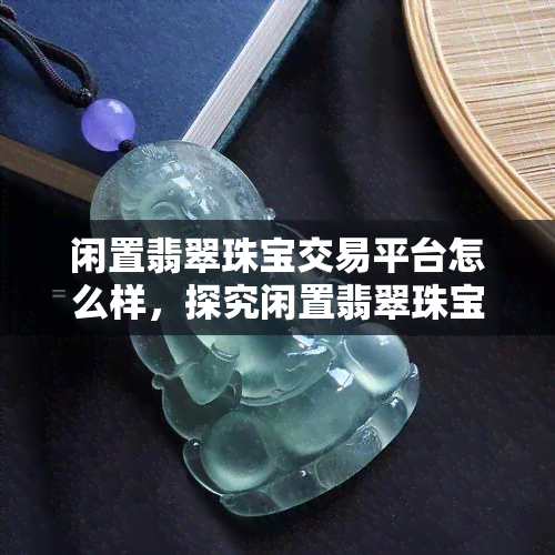 闲置翡翠珠宝交易平台怎么样，探究闲置翡翠珠宝交易平台的优缺点及适用人群