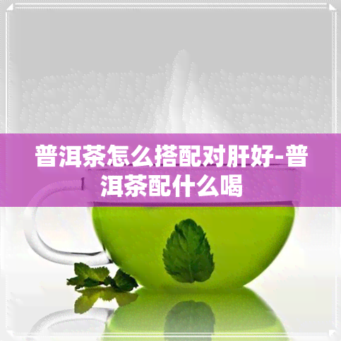 普洱茶怎么搭配对肝好-普洱茶配什么喝