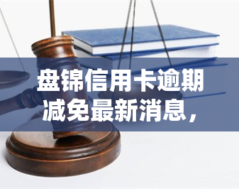 盘锦信用卡逾期减免最新消息，【热点】盘锦信用卡逾期减免政策更新，你不可不知的最新消息！