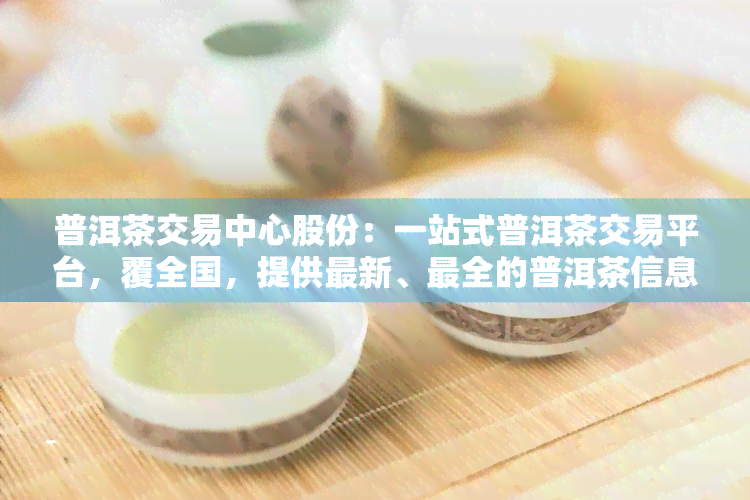 普洱茶交易中心股份：一站式普洱茶交易平台，覆全国，提供最新、最全的普洱茶信息与交易服务。