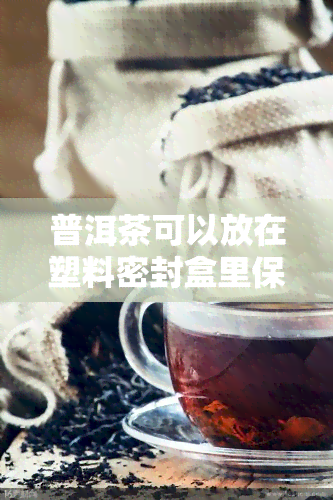 普洱茶可以放在塑料密封盒里保存吗，如何妥善保存普洱茶？塑料密封盒可行吗？