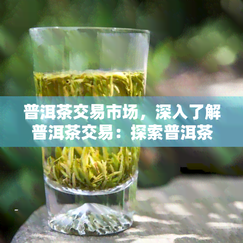 普洱茶交易市场，深入了解普洱茶交易：探索普洱茶交易市场