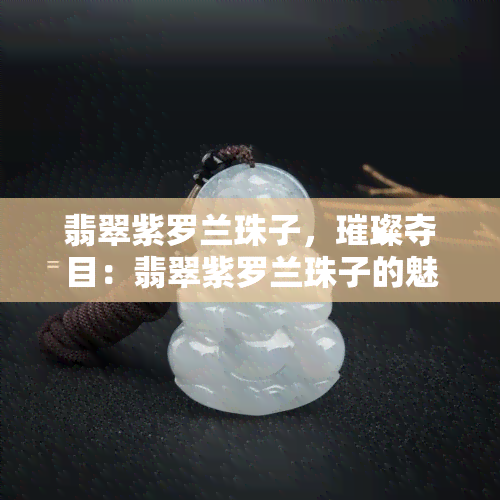 翡翠紫罗兰珠子，璀璨夺目：翡翠紫罗兰珠子的魅力与鉴赏