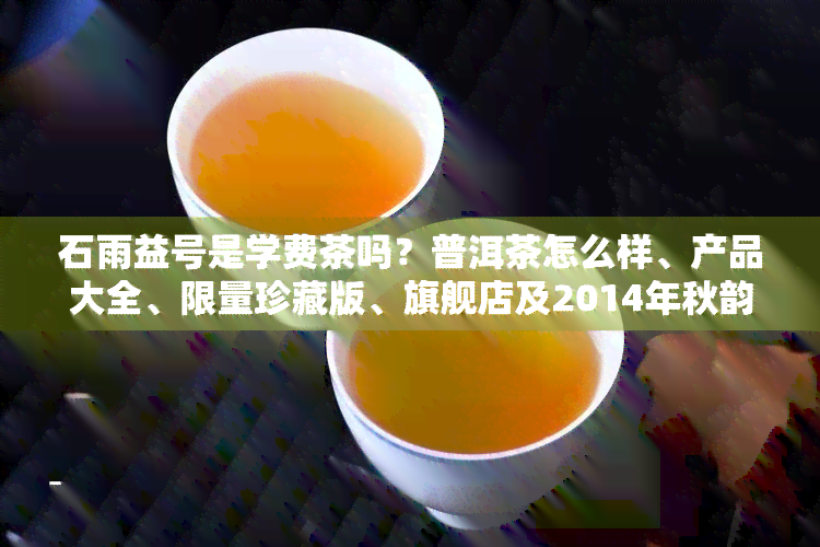 石雨益号是学费茶吗？普洱茶怎么样、产品大全、限量珍藏版、旗舰店及2014年秋韵价格全解析