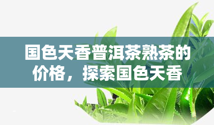 国色天香普洱茶熟茶的价格，探索国色天香普洱茶熟茶的市场价格与品质关系