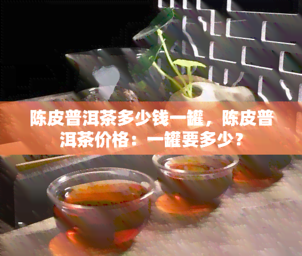 陈皮普洱茶多少钱一罐，陈皮普洱茶价格：一罐要多少？