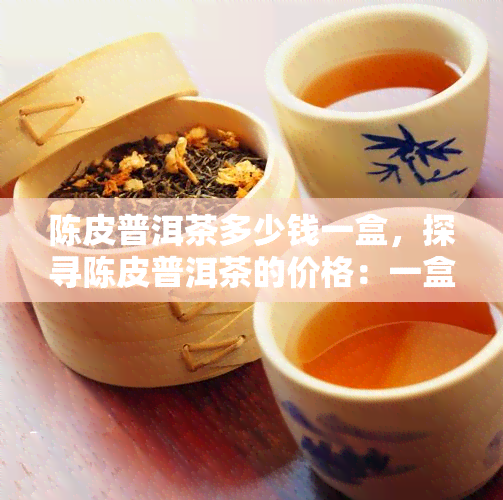 陈皮普洱茶多少钱一盒，探寻陈皮普洱茶的价格：一盒究竟值多少？