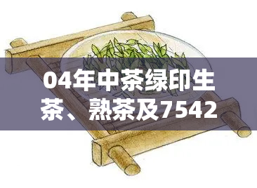 04年中茶绿印生茶、熟茶及7542价格对比，真假鉴别方法与市场行情解析