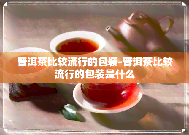 普洱茶比较流行的包装-普洱茶比较流行的包装是什么