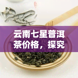 云南七星普洱茶价格，探究云南七星普洱茶的市场价格与品质关系