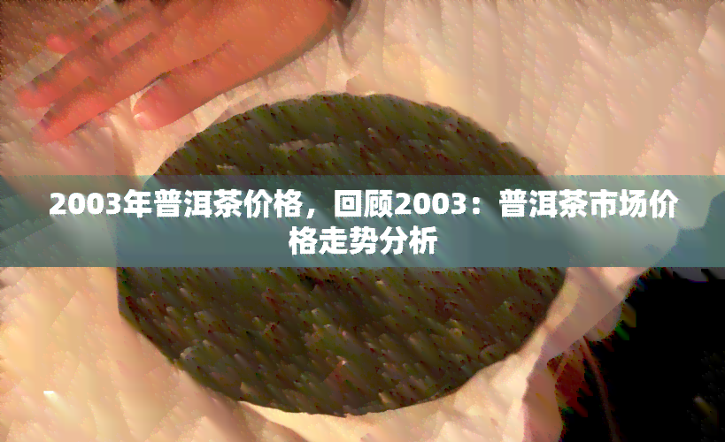 2003年普洱茶价格，回顾2003：普洱茶市场价格走势分析