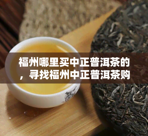 福州哪里买中正普洱茶的，寻找福州中正普洱茶购买地，你需要注意这些！