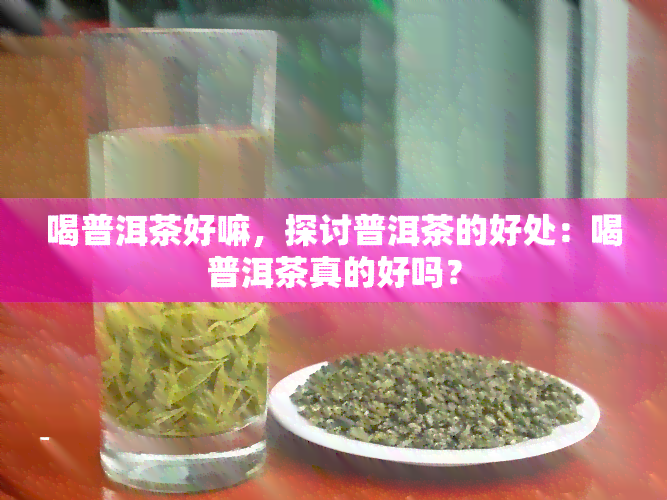 喝普洱茶好嘛，探讨普洱茶的好处：喝普洱茶真的好吗？