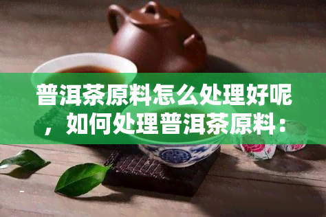 普洱茶原料怎么处理好呢，如何处理普洱茶原料：步骤与技巧