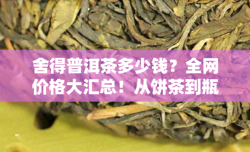 舍得普洱茶多少钱？全网价格大汇总！从饼茶到瓶装，一网打尽！