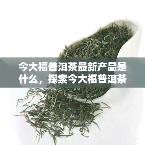 今大福普洱茶最新产品是什么，探索今大福普洱茶的最新产品