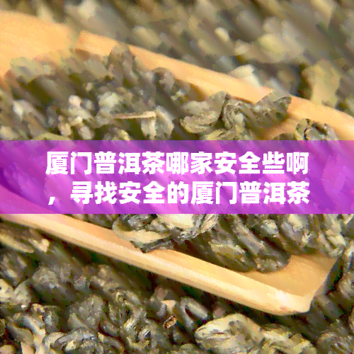 厦门普洱茶哪家安全些啊，寻找安全的厦门普洱茶购买渠道？这份指南或能帮到你！