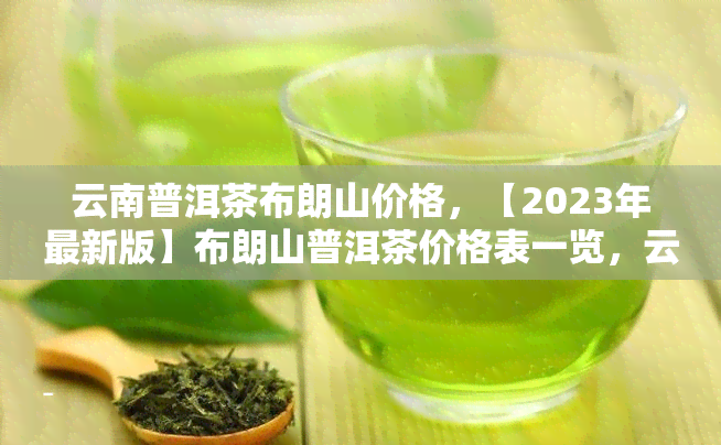 云南普洱茶布朗山价格，【2023年最新版】布朗山普洱茶价格表一览，云南古树茶口感醇厚值得收藏！