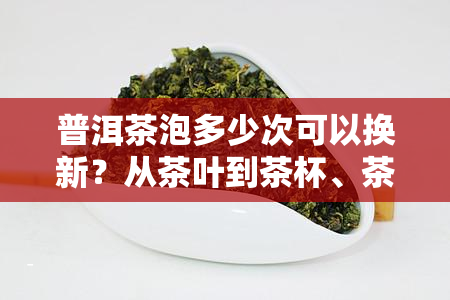 普洱茶泡多少次可以换新？从茶叶到茶杯、茶水、时间全解析