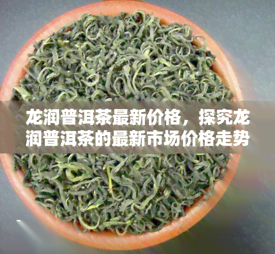 龙润普洱茶最新价格，探究龙润普洱茶的最新市场价格走势