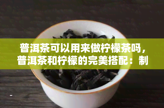 普洱茶可以用来做柠檬茶吗，普洱茶和柠檬的完美搭配：制作美味柠檬普洱茶的步骤