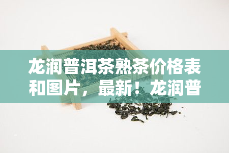 龙润普洱茶熟茶价格表和图片，最新！龙润普洱茶熟茶价格表及精美图片全览