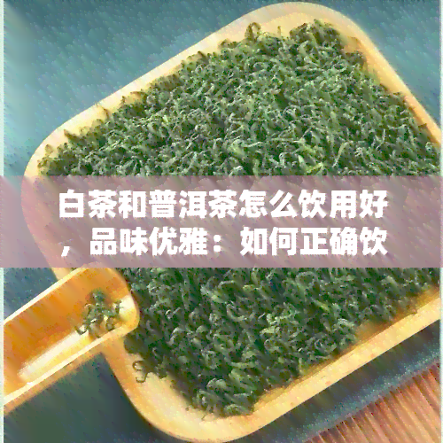 白茶和普洱茶怎么饮用好，品味优雅：如何正确饮用白茶与普洱茶？