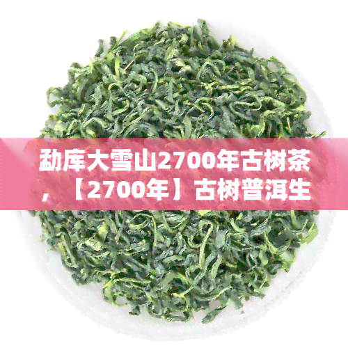 勐库大雪山2700年古树茶，【2700年】古树普洱生茶 勐库大雪山纯料 茶叶 防癌抗癌 易武茶王 纯料古树茶 七子饼茶 礼盒装