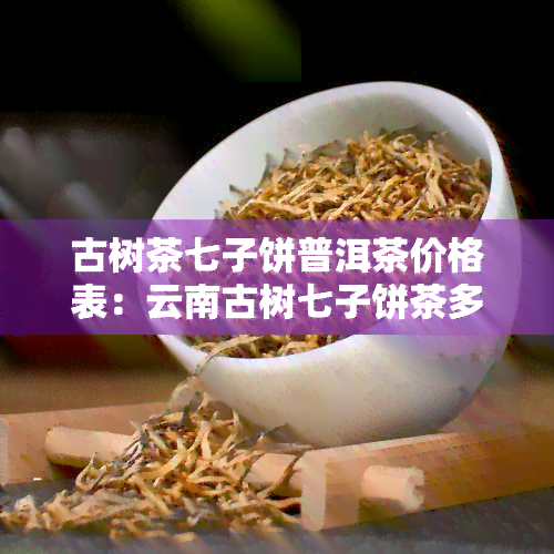 古树茶七子饼普洱茶价格表：云南古树七子饼茶多少钱？老树茶云南七子饼价格及2013年古六大茶山古树木普洱茶七子饼价格一览