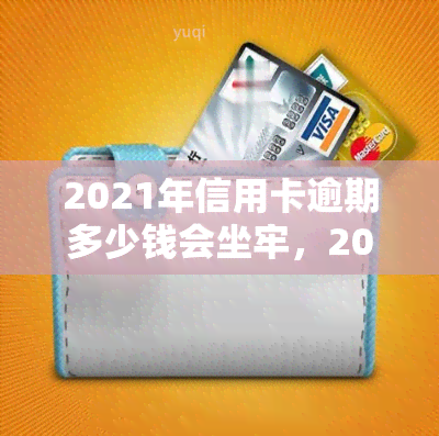 2021年信用卡逾期多少钱会坐牢，2021年信用卡逾期多少金额会导致入狱？